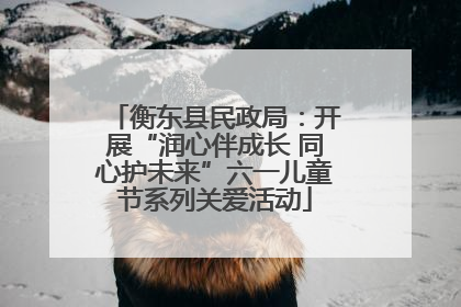 衡东县民政局：开展“润心伴成长 同心护未来”六一儿童节系列关爱活动